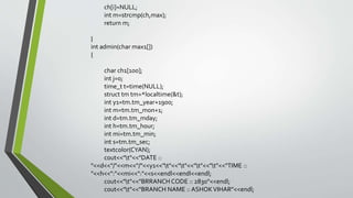 ch[i]=NULL;
int m=strcmp(ch,max);
return m;
}
int admin(char max1[])
{
char ch1[100];
int j=0;
time_t t=time(NULL);
struct tm tm=*localtime(&t);
int y1=tm.tm_year+1900;
int m=tm.tm_mon+1;
int d=tm.tm_mday;
int h=tm.tm_hour;
int mi=tm.tm_min;
int s=tm.tm_sec;
textcolor(CYAN);
cout<<"t"<<"DATE ::
"<<d<<"/"<<m<<"/"<<y1<<"t"<<"t"<<"t"<<"t"<<"TIME ::
"<<h<<":"<<mi<<":"<<s<<endl<<endl<<endl;
cout<<"t"<<"BRRANCH CODE :: 2830"<<endl;
cout<<"t"<<"BRANCH NAME :: ASHOKVIHAR"<<endl;
 