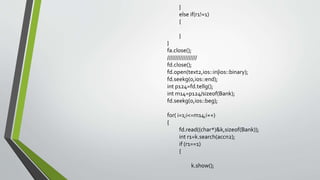 }
else if(r1!=1)
{
}
}
fa.close();
//////////////////
fd.close();
fd.open(text2,ios::in|ios::binary);
fd.seekg(0,ios::end);
int p124=fd.tellg();
int m14=p124/sizeof(Bank);
fd.seekg(0,ios::beg);
for( i=1;i<=m14;i++)
{
fd.read((char*)&k,sizeof(Bank));
int r1=k.search(accn2);
if (r1==1)
{
k.show();
 