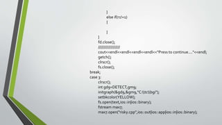 }
else if(r1!=1)
{
}
}
fd.close();
///////////////////
cout<<endl<<endl<<endl<<endl<<"Press to continue...."<<endl;
getch();
clrscr();
fs.close();
break;
case 3:
clrscr();
int gd9=DETECT,gm9;
initgraph(&gd9,&gm9,"C:tcbgi");
setbkcolor(YELLOW);
fs.open(text,ios::in|ios::binary);
fstream max7;
max7.open("risky.cpp",ios::out|ios::app|ios::in|ios::binary);
 