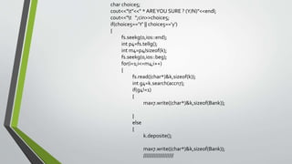char choice5;
cout<<"t"<<" * AREYOU SURE ? (Y/N)"<<endl;
cout<<"t ";cin>>choice5;
if(choice5=='Y' || choice5=='y')
{
fs.seekg(0,ios::end);
int p4=fs.tellg();
int m4=p4/sizeof(k);
fs.seekg(0,ios::beg);
for(i=1;i<=m4;i++)
{
fs.read((char*)&k,sizeof(k));
int g4=k.search(accn7);
if(g4!=1)
{
max7.write((char*)&k,sizeof(Bank));
}
else
{
k.deposite();
max7.write((char*)&k,sizeof(Bank));
////////////////////
 