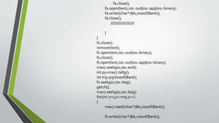 fa.close();
fa.open(text1,ios::out|ios::app|ios::binary);
fa.write((char*)&k,sizeof(Bank));
fa.close();
/////////////////////
}
}
fs.close();
remove(text);
fs.open(text,ios::out|ios::binary);
fs.close();
fs.open(text,ios::out|ios::app|ios::binary);
max7.seekg(0,ios::end);
int p5=max7.tellg();
int m5=p5/sizeof(Bank);
fs.seekg(0,ios::beg);
getch();
max7.seekg(0,ios::beg);
for(int y=1;y<=m5;y++)
{
max7.read((char*)&k,sizeof(Bank));
fs.write((char*)&k,sizeof(Bank));
 