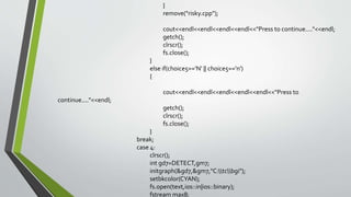 }
remove("risky.cpp");
cout<<endl<<endl<<endl<<endl<<"Press to continue...."<<endl;
getch();
clrscr();
fs.close();
}
else if(choice5=='N' || choice5=='n')
{
cout<<endl<<endl<<endl<<endl<<endl<<"Press to
continue...."<<endl;
getch();
clrscr();
fs.close();
}
break;
case 4:
clrscr();
int gd7=DETECT,gm7;
initgraph(&gd7,&gm7,"C:tcbgi");
setbkcolor(CYAN);
fs.open(text,ios::in|ios::binary);
fstream max8;
 