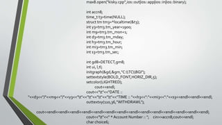max8.open("kisky.cpp",ios::out|ios::app|ios::in|ios::binary);
int accn8;
time_t t3=time(NULL);
struct tm tm3=*localtime(&t3);
int y3=tm3.tm_year+1900;
int m9=tm3.tm_mon+1;
int d3=tm3.tm_mday;
int h3=tm3.tm_hour;
int mi3=tm3.tm_min;
int s3=tm3.tm_sec;
int gd8=DETECT,gm8;
int ui, l,tl;
initgraph(&gd,&gm,"C:TCBGI");
settextstyle(BOLD_FONT,HORIZ_DIR,5);
setcolor(LIGHTRED);
cout<<endl;
cout<<"t"<<"DATE ::
"<<d3<<"/"<<m9<<"/"<<y3<<"t"<<"t"<<"t"<<"t"<<"TIME :: "<<h3<<":"<<mi3<<":"<<s3<<endl<<endl<<endl;
outtextxy(110,36,"WITHDRAWL");
cout<<endl<<endl<<endl<<endl<<endl<<endl<<endl<<endl<<endl<<endl<<endl<<endl<<endl<<endl;
cout<<"t"<<" * Account Number :: "; cin>>accn8;cout<<endl;
char choice6;
 