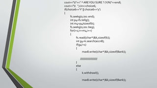 cout<<"t"<<" * AREYOU SURE ? (Y/N)"<<endl;
cout<<"t ";cin>>choice6;
if(choice6=='Y' || choice6=='y')
{
fs.seekg(0,ios::end);
int p4=fs.tellg();
int m4=p4/sizeof(k);
fs.seekg(0,ios::beg);
for(i=1;i<=m4;i++)
{
fs.read((char*)&k,sizeof(k));
int g4=k.search(accn8);
if(g4!=1)
{
max8.write((char*)&k,sizeof(Bank));
/////////////////////
}
else
{
k.withdrawl();
max8.write((char*)&k,sizeof(Bank));
 