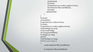 ////////////////////
fd.close();
fd.open(text2,ios::out|ios::app|ios::binary);
fd.write((char*)&k,sizeof(Bank));
fd.close();
/////////////////////
}
}
fs.close();
remove(text);
fs.open(text,ios::out|ios::binary);
fs.close();
fs.open(text,ios::out|ios::app|ios::binary);
max8.seekg(0,ios::end);
int p5=max8.tellg();
int m5=p5/sizeof(Bank);
fs.seekg(0,ios::beg);
getch();
max8.seekg(0,ios::beg);
for(int y=1;y<=m5;y++)
{
max8.read((char*)&k,sizeof(Bank));
fs.write((char*)&k,sizeof(Bank));
 