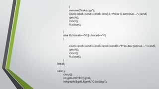 }
remove("kisky.cpp");
cout<<endl<<endl<<endl<<endl<<"Press to continue...."<<endl;
getch();
clrscr();
fs.close();
}
else if(choice6=='N' || choice6=='n')
{
cout<<endl<<endl<<endl<<endl<<endl<<"Press to continue...."<<endl;
getch();
clrscr();
fs.close();
}
break;
case 5:
clrscr();
int gd6=DETECT,gm6;
initgraph(&gd6,&gm6,"C:tcbgi");
 