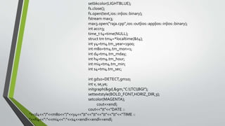 setbkcolor(LIGHTBLUE);
fs.close();
fs.open(text,ios::in|ios::binary);
fstream max3;
max3.open("raja.cpp",ios::out|ios::app|ios::in|ios::binary);
int accn3;
time_t t4=time(NULL);
struct tm tm4=*localtime(&t4);
int y4=tm4.tm_year+1900;
int m80=tm4.tm_mon+1;
int d4=tm4.tm_mday;
int h4=tm4.tm_hour;
int mi4=tm4.tm_min;
int s4=tm4.tm_sec;
int gd10=DETECT,gm10;
int v, se,ye;
initgraph(&gd,&gm,"C:TCBGI");
settextstyle(BOLD_FONT,HORIZ_DIR,3);
setcolor(MAGENTA);
cout<<endl;
cout<<"t"<<"DATE ::
"<<d4<<"/"<<m80<<"/"<<y4<<"t"<<"t"<<"t"<<"t"<<"TIME ::
"<<h4<<":"<<mi4<<":"<<s4<<endl<<endl<<endl;
 
