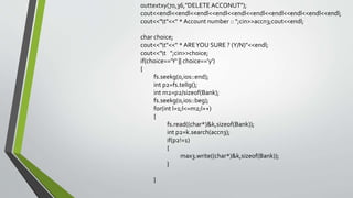 outtextxy(70,36,"DELETE ACCONUT");
cout<<endl<<endl<<endl<<endl<<endl<<endl<<endl<<endl<<endl<<endl;
cout<<"t"<<" * Account number :: ";cin>>accn3;cout<<endl;
char choice;
cout<<"t"<<" * AREYOU SURE ? (Y/N)"<<endl;
cout<<"t ";cin>>choice;
if(choice=='Y' || choice=='y')
{
fs.seekg(0,ios::end);
int p2=fs.tellg();
int m2=p2/sizeof(Bank);
fs.seekg(0,ios::beg);
for(int l=1;l<=m2;l++)
{
fs.read((char*)&k,sizeof(Bank));
int p2=k.search(accn3);
if(p2!=1)
{
max3.write((char*)&k,sizeof(Bank));
}
}
 