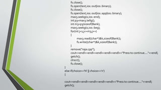 fs.close();
fs.open(text,ios::out|ios::binary);
fs.close();
fs.open(text,ios::out|ios::app|ios::binary);
max3.seekg(0,ios::end);
int p3=max3.tellg();
int m3=p3/sizeof(Bank);
max3.seekg(0,ios::beg);
for(int j=1;j<=m3;j++)
{
max3.read((char*)&k,sizeof(Bank));
fs.write((char*)&k,sizeof(Bank));
}
remove("raja.cpp");
cout<<endl<<endl<<endl<<endl<<endl<<"Press to continue...."<<endl;
getch();
clrscr();
fs.close();
}
else if(choice=='N' || choice=='n')
{
cout<<endl<<endl<<endl<<endl<<endl<<"Press to continue...."<<endl;
getch();
 