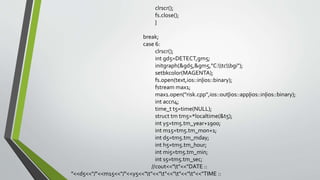 clrscr();
fs.close();
}
break;
case 6:
clrscr();
int gd5=DETECT,gm5;
initgraph(&gd5,&gm5,"C:tcbgi");
setbkcolor(MAGENTA);
fs.open(text,ios::in|ios::binary);
fstream max1;
max1.open("risk.cpp",ios::out|ios::app|ios::in|ios::binary);
int accn4;
time_t t5=time(NULL);
struct tm tm5=*localtime(&t5);
int y5=tm5.tm_year+1900;
int m15=tm5.tm_mon+1;
int d5=tm5.tm_mday;
int h5=tm5.tm_hour;
int mi5=tm5.tm_min;
int s5=tm5.tm_sec;
//cout<<"t"<<"DATE ::
"<<d5<<"/"<<m15<<"/"<<y5<<"t"<<"t"<<"t"<<"t"<<"TIME ::
 