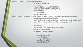"<<h5<<":"<<mi5<<":"<<s5<<endl<<endl<<endl;
int gd34=DETECT,gm34;
int u3, x3,hi;
initgraph(&gd34,&gm34,"C:TCBGI");
settextstyle(BOLD_FONT,HORIZ_DIR,5);
setcolor(CYAN);
cout<<endl;
cout<<"t"<<"DATE ::
"<<d<<"/"<<m<<"/"<<y5<<"t"<<"t"<<"t"<<"t"<<"TIME :: "<<h<<":"<<mi<<":"<<s<<endl<<endl<<endl;
outtextxy(110,36,"MODIFICATIONS");
cout<<endl<<endl<<endl<<endl<<endl<<endl<<endl<<endl<<endl<<endl;
cout<<"t"<<" * Account Number :: ";cin>>accn4;cout<<endl;
char choice1;
cout<<"t"<<" * AREYOU SURE ? (Y/N)"<<endl;
cout<<"t ";cin>>choice1;
if(choice1=='Y' || choice1=='y')
{
fs.seekg(0,ios::end);
int p4=fs.tellg();
int m4=p4/sizeof(k);
fs.seekg(0,ios::beg);
for(i=1;i<=m4;i++)
{
 