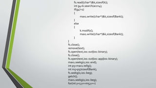 fs.read((char*)&k,sizeof(k));
int g4=k.search(accn4);
if(g4!=1)
{
max1.write((char*)&k,sizeof(Bank));
}
else
{
k.modify();
max1.write((char*)&k,sizeof(Bank));
}
}
fs.close();
remove(text);
fs.open(text,ios::out|ios::binary);
fs.close();
fs.open(text,ios::out|ios::app|ios::binary);
max1.seekg(0,ios::end);
int p5=max1.tellg();
int m5=p5/sizeof(Bank);
fs.seekg(0,ios::beg);
getch();
max1.seekg(0,ios::beg);
for(int y=1;y<=m5;y++)
 