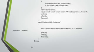 {
max1.read((char*)&k,sizeof(Bank));
fs.write((char*)&k,sizeof(Bank));
}
remove("risk.cpp");
cout<<endl<<endl<<endl<<endl<<"Press to continue...."<<endl;
getch();
clrscr();
fs.close();
}
else if(choice=='N' || choice=='n')
{
cout<<endl<<endl<<endl<<endl<<endl<<"t"<<"Press to
continue...."<<endl;
getch();
clrscr();
fs.close();
}
break;
}//2
 