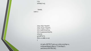 } //2
while(c!=0);
break;
case 2:
char ch[]="shahil";
char ch1[]="shahil";
int n=admin1(ch1);
int m=password1(ch);
clrscr();
printf("n");
if(m==0 && n==0)
{
int gd1=DETECT,gm1,a,i,color,overlap=1;
initgraph(&gd1,&gm1,"C:tcbgi");
setcolor(LIGHTBLUE);
 