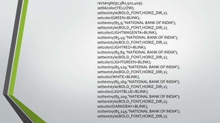 rectangle(97,380,502,409);
setbkcolor(YELLOW);
settextstyle(BOLD_FONT,HORIZ_DIR,2);
setcolor(GREEN+BLINK);
outtextxy(85,9,"NATIONAL BANK OF INDIA");
settextstyle(BOLD_FONT,HORIZ_DIR,2);
setcolor(LIGHTMAGENTA+BLINK);
outtextxy(85,49,"NATIONAL BANK OF INDIA");
settextstyle(BOLD_FONT,HORIZ_DIR,2);
setcolor(LIGHTRED+BLINK);
outtextxy(85,89,"NATIONAL BANK OF INDIA");
settextstyle(BOLD_FONT,HORIZ_DIR,2);
setcolor(LIGHTGREEN+BLINK);
outtextxy(85,129,"NATIONAL BANK OF INDIA");
settextstyle(BOLD_FONT,HORIZ_DIR,2);
setcolor(WHITE+BLINK);
outtextxy(85,169,"NATIONAL BANK OF INDIA");
settextstyle(BOLD_FONT,HORIZ_DIR,2);
setcolor(LIGHTBLUE+BLINK);
outtextxy(85,209,"NATIONAL BANK OF INDIA");
settextstyle(BOLD_FONT,HORIZ_DIR,2);
setcolor(DARKGRAY+BLINK);
outtextxy(85,249,"NATIONAL BANK OF INDIA");
settextstyle(BOLD_FONT,HORIZ_DIR,2);
 