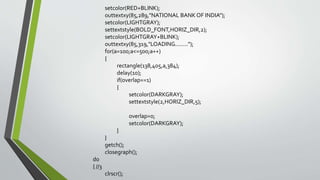 setcolor(RED+BLINK);
outtextxy(85,289,"NATIONAL BANK OF INDIA");
setcolor(LIGHTGRAY);
settextstyle(BOLD_FONT,HORIZ_DIR,2);
setcolor(LIGHTGRAY+BLINK);
outtextxy(85,319,"LOADING........");
for(a=100;a<=500;a++)
{
rectangle(138,405,a,384);
delay(10);
if(overlap==1)
{
setcolor(DARKGRAY);
settextstyle(2,HORIZ_DIR,5);
overlap=0;
setcolor(DARKGRAY);
}
}
getch();
closegraph();
do
{ //3
clrscr();
 