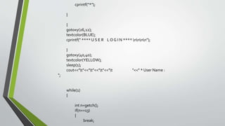 cprintf("*");
}
{
gotoxy(26,12);
textcolor(BLUE);
cprintf(" **** U S E R L O G I N **** nnnn");
}
gotoxy(40,40);
textcolor(YELLOW);
sleep(1);
cout<<"t"<<"t"<<"t"<<"t "<<" * User Name :
";
while(1)
{
int n=getch();
if(n==13)
{
break;
 