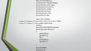 time_t t2=time(NULL);
struct tm tm2=*localtime(&t2);
int y2=tm2.tm_year+1900;
int m12=tm2.tm_mon+1;
int d2=tm2.tm_mday;
int h2=tm2.tm_hour;
int mi2=tm2.tm_min;
int s2=tm2.tm_sec;
cout<<"t"<<"DATE ::
"<<d2<<"/"<<m12<<"/"<<y2<<"t"<<"t"<<"t"<<"t"<<"TIME ::
"<<h2<<":"<<mi2<<":"<<s2<<endl<<endl<<endl;
int fd=0;
textcolor(LIGHTGREEN+BLINK);
for(int yd=1;yd<=80;yd++)
{
gotoxy(fd,2);
cprintf("=");
fd++;
gotoxy(fd,4);
cprintf("=");
}
textcolor(RED);
gotoxy(22,3);
 