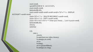 cout<<endl;
cprintf("A D M I N ' S A C C E S S");
cout<<endl<<endl;
textcolor(BLUE);
cout<<endl<<endl<<endl<<endl<<endl<<"t"<<" * 1 - DISPLAY
ACCOUNT"<<endl<<endl;
cout<<"t"<<" * 2 - DELETE RECORDS"<<endl<<endl;
cout<<"t"<<" * 0 - EXIT"<<endl<<endl;
cout<<"t"<<"t"<<"t"<<" * Enter your choice.....";cin>>s;cout<<endl;
textcolor(BLUE);
clrscr();
switch(s)
{ //3
case 1:
clrscr();
fs.open(text,ios::in|ios::binary);
fs.seekg(0,ios::end);
int p=
fs.tellg();
int m=p/sizeof(Bank);
fs.seekg(0,ios::beg);
 