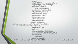 clrscr();
int gd1=DETECT,gm1,a,i,color,overlap=1;
initgraph(&gd1,&gm1,"C:tcbgi");
setbkcolor(LIGHTRED);
time_t t2=time(NULL);
struct tm tm2=*localtime(&t2);
int y2=tm2.tm_year+1900;
int m12=tm2.tm_mon+1;
int d2=tm2.tm_mday;
int h2=tm2.tm_hour;
int mi2=tm2.tm_min;
int s2=tm2.tm_sec;
// cout<<"t"<<"DATE ::
"<<d2<<"/"<<m12<<"/"<<y2<<"t"<<"t"<<"t"<<"t"<<"TIME ::
"<<h2<<":"<<mi2<<":"<<s2<<endl<<endl<<endl;
int gd=DETECT,gm;
int u, x,y;
initgraph(&gd,&gm,"C:TCBGI");
settextstyle(BOLD_FONT,HORIZ_DIR,5);
setcolor(BLUE);
cout<<endl;
cout<<"t"<<"DATE ::
"<<d<<"/"<<m<<"/"<<y2<<"t"<<"t"<<"t"<<"t"<<"TIME :: "<<h<<":"<<mi<<":"<<s<<endl<<endl<<endl;
 