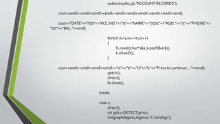 outtextxy(80,36,"ACCOUNT RECORDS");
cout<<endl<<endl<<endl<<endl<<endl<<endl<<endl<<endl<<endl<<endl;
cout<<"DATE"<<"tt"<<"ACC.NO."<<"t"<<"NAME"<<"ttt"<<"ADD."<<"t"<<"PHONE"<<
"tt"<<"BAL."<<endl;
for(int io=1;io<=m;io++)
{
fs.read((char*)&k,sizeof(Bank));
k.showD();
}
cout<<endl<<endl<<endl<<endl<<"t"<<"t"<<"t"<<"t"<<"Press to continue...."<<endl;
getch();
clrscr();
fs.close();
break;
case 2:
clrscr();
int gd11=DETECT,gm11;
initgraph(&gd11,&gm11,"C:tcbgi");
 