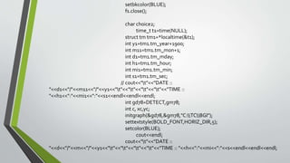 setbkcolor(BLUE);
fs.close();
char choice2;
time_t t1=time(NULL);
struct tm tm1=*localtime(&t1);
int y1=tm1.tm_year+1900;
int m11=tm1.tm_mon+1;
int d1=tm1.tm_mday;
int h1=tm1.tm_hour;
int mi1=tm1.tm_min;
int s1=tm1.tm_sec;
// cout<<"t"<<"DATE ::
"<<d1<<"/"<<m11<<"/"<<y1<<"t"<<"t"<<"t"<<"t"<<"TIME ::
"<<h1<<":"<<mi1<<":"<<s1<<endl<<endl<<endl;
int gd78=DETECT,gm78;
int c, xc,yc;
initgraph(&gd78,&gm78,"C:TCBGI");
settextstyle(BOLD_FONT,HORIZ_DIR,5);
setcolor(BLUE);
cout<<endl;
cout<<"t"<<"DATE ::
"<<d<<"/"<<m<<"/"<<y1<<"t"<<"t"<<"t"<<"t"<<"TIME :: "<<h<<":"<<mi<<":"<<s<<endl<<endl<<endl;
 