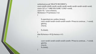 outtextxy(110,36,"DELETE RECORDS");
cout<<endl<<endl<<endl<<endl<<endl<<endl<<endl<<endl<<endl<<endl;
cout<<"t"<<" * AREYOU SURE ? (Y/N)"<<endl;
cout<<"t ";cin>>choice2;
if(choice2=='Y' || choice2=='y')
{
fs.open(text,ios::out|ios::binary);
cout<<endl<<endl<<endl<<endl<<endl<<"Press to continue...."<<endl;
getch();
clrscr();
fs.close();
}
else if(choice2=='N' || choice2=='n')
{
cout<<endl<<endl<<endl<<endl<<endl<<"Press to continue...."<<endl;
getch();
clrscr();
fs.close();
}
 