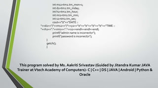 int m12=tm2.tm_mon+1;
int d2=tm2.tm_mday;
int h2=tm2.tm_hour;
int mi2=tm2.tm_min;
int s2=tm2.tm_sec;
cout<<"t"<<"DATE ::
"<<d2<<"/"<<m12<<"/"<<y2<<"t"<<"t"<<"t"<<"t"<<"TIME ::
"<<h2<<":"<<mi2<<":"<<s2<<endl<<endl<<endl;
printf("admin name is incorrectn");
printf("password is incorrectn");
}
getch();
}
This program solved by Ms. Aakriti Srivastav (Guided by Jitendra Kumar JAVA
Trainer atVtech Academy of Computers)- C | C++ | DS | JAVA | Android | Python &
Oracle
 