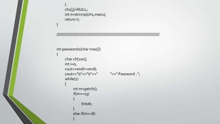 }
ch1[j]=NULL;
int n=strcmp(ch1,max1);
return n;
}
//////////////////////////////////////////////////////////////////////////////////////////
int password1(char max[])
{
char ch[100];
int i=0;
cout<<endl<<endl;
cout<<"t"<<"t"<<" "<<" Password : ";
while(1)
{
int m=getch();
if(m==13)
{
break;
}
else if(m==8)
{
 