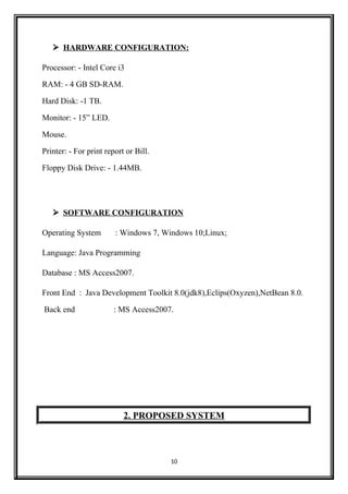  HARDWARE CONFIGURATION:
Processor: - Intel Core i3
RAM: - 4 GB SD-RAM.
Hard Disk: -1 TB.
Monitor: - 15” LED.
Mouse.
Printer: - For print report or Bill.
Floppy Disk Drive: - 1.44MB.
 SOFTWARE CONFIGURATION
Operating System : Windows 7, Windows 10;Linux;
Language: Java Programming
Database : MS Access2007.
Front End : Java Development Toolkit 8.0(jdk8),Eclips(Oxyzen),NetBean 8.0.
Back end : MS Access2007.
2. PROPOSED SYSTEM
10
 