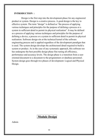 INTRODUCTION :
Design is the first step into the development phase for any engineered
product or system. Design is a creative process. A good design is the key to
effective system. The term “design” is defined as “the process of applying
various techniques and principles for the purpose of defining a process or a
system in sufficient detail to permit its physical realization”. It may be defined
as a process of applying various techniques and principles for the purpose of
defining a device, a process or a system in sufficient detail to permit its physical
realization. Software design sits at the technical kernel of the software
engineering process and is applied regardless of the development paradigm that
is used. The system design develops the architectural detail required to build a
system or product. As in the case of any systematic approach, this software too
has undergone the best possible design phase fine tuning all efficiency,
performance and accuracy levels. The design phase is a transition from a user
oriented document to a document to the programmers or database personnel.
System design goes through two phases of development: Logical and Physical
Design.
Module Design
Admin
16
 