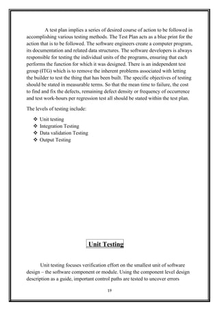 A test plan implies a series of desired course of action to be followed in
accomplishing various testing methods. The Test Plan acts as a blue print for the
action that is to be followed. The software engineers create a computer program,
its documentation and related data structures. The software developers is always
responsible for testing the individual units of the programs, ensuring that each
performs the function for which it was designed. There is an independent test
group (ITG) which is to remove the inherent problems associated with letting
the builder to test the thing that has been built. The specific objectives of testing
should be stated in measurable terms. So that the mean time to failure, the cost
to find and fix the defects, remaining defect density or frequency of occurrence
and test work-hours per regression test all should be stated within the test plan.
The levels of testing include:
 Unit testing
 Integration Testing
 Data validation Testing
 Output Testing
Unit Testing
Unit testing focuses verification effort on the smallest unit of software
design – the software component or module. Using the component level design
description as a guide, important control paths are tested to uncover errors
19
 