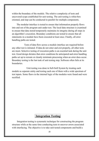 within the boundary of the module. The relative complexity of tests and
uncovered scope established for unit testing. The unit testing is white-box
oriented, and step can be conducted in parallel for multiple components.
The modular interface is tested to ensure that information properly flows
into and out of the program unit under test. The local data structure is examined
to ensure that data stored temporarily maintains its integrity during all steps in
an algorithm’s execution. Boundary conditions are tested to ensure that all
statements in a module have been executed at least once. Finally, all error
handling paths are tested.
Tests of data flow across a module interface are required before
any other test is initiated. If data do not enter and exit properly, all other tests
are moot. Selective testing of execution paths is an essential task during the unit
test. Good design dictates that error conditions be anticipated and error handling
paths set up to reroute or cleanly terminate processing when an error does occur.
Boundary testing is the last task of unit testing step. Software often fails at its
boundaries.
Unit testing was done in Sell-Soft System by treating each
module as separate entity and testing each one of them with a wide spectrum of
test inputs. Some flaws in the internal logic of the modules were found and were
rectified.
Integration Testing
Integration testing is systematic technique for constructing the program
structure while at the same time conducting tests to uncover errors associated
with interfacing. The objective is to take unit tested components and build a
20
 