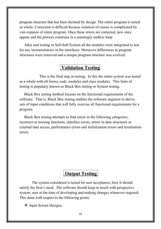 program structure that has been dictated by design. The entire program is tested
as whole. Correction is difficult because isolation of causes is complicated by
vast expanse of entire program. Once these errors are corrected, new ones
appear and the process continues in a seemingly endless loop.
After unit testing in Sell-Soft System all the modules were integrated to test
for any inconsistencies in the interfaces. Moreover differences in program
structures were removed and a unique program structure was evolved.
Validation Testing
This is the final step in testing. In this the entire system was tested
as a whole with all forms, code, modules and class modules. This form of
testing is popularly known as Black Box testing or System testing.
Black Box testing method focuses on the functional requirements of the
software. That is, Black Box testing enables the software engineer to derive
sets of input conditions that will fully exercise all functional requirements for a
program.
Black Box testing attempts to find errors in the following categories;
incorrect or missing functions, interface errors, errors in data structures or
external data access, performance errors and initialization errors and termination
errors.
Output Testing
The system considered is tested for user acceptance; here it should
satisfy the firm’s need. The software should keep in touch with perspective
system; user at the time of developing and making changes whenever required.
This done with respect to the following points
 Input Screen Designs,
21
 