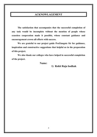 ACKNOWLAGEMENT
The satisfaction that accompanies that the successful completion of
any task would be incomplete without the mention of people whose
ceaseless cooperation made it possible, whose constant guidance and
encouragement crown all efforts with success.
We are grateful to our project guide Prof.langote Sir for guidance,
inspiration and constructive suggestions that helpful us in the preparation
of this project.
We also thank our colleges who have helped in successful completion
of the project.
Name:
1) Rohit Raju bodhak
4
 