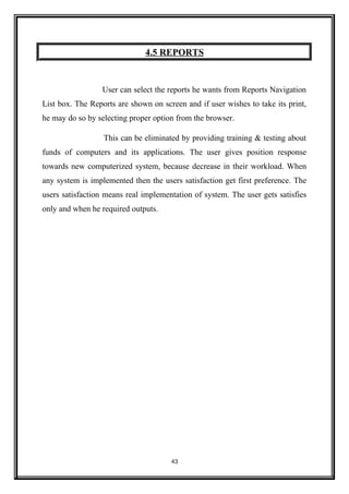 4.5 REPORTS
User can select the reports he wants from Reports Navigation
List box. The Reports are shown on screen and if user wishes to take its print,
he may do so by selecting proper option from the browser.
This can be eliminated by providing training & testing about
funds of computers and its applications. The user gives position response
towards new computerized system, because decrease in their workload. When
any system is implemented then the users satisfaction get first preference. The
users satisfaction means real implementation of system. The user gets satisfies
only and when he required outputs.
43
 