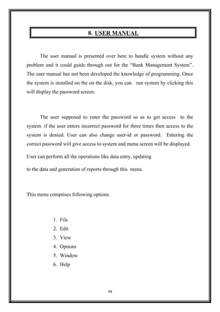 8. USER MANUAL
The user manual is presented over here to handle system without any
problem and it could guide through out for the “Bank Management System”.
The user manual has not been developed the knowledge of programming. Once
the system is installed on the on the disk, you can run system by clicking this
will display the password screen.
The user supposed to enter the password so as to get access to the
system. if the user enters incorrect password for three times then access to the
system is denied. User can also change user-id or password. Entering the
correct password will give access to system and menu screen will be displayed.
User can perform all the operations like data entry, updating
to the data and generation of reports through this menu.
This menu comprises following options.
1. File
2. Edit
3. View
4. Options
5. Window
6. Help
44
 