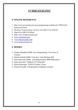 5.3 BIBLIOGRAPHY
 ONLINE REFERENCE:
1. http://www.javaworld.com/ java programming world/jw-01-1998/vb-01-
bookreview.html
2. Database Programming with Java and JDK 8.0 by O'Reilly
3. Head First JDK 8.0 Edition
4. http://www.Eclips-tutorial.com/
5. www.w3schools.com
6. www.theserverside.com
7. www.programming.com
 BOOKS:
1. Charles Hampfed (2000) ‘Java Programming’ University of
Toronto
2. Herbert Schildt (2000) ‘Core Java’ Tata McGraw Hill.
3. John Zukowski (2000) ‘java programming ‘BPB Publications
4. Jamie Jaworsky ‘NetBean 8.0’Techmedia
5. Stefen Denninger ‘JVM 8.0’Author’s Press
6. Elmasri Navathe ‘Fundamentals of database systems’
47
 