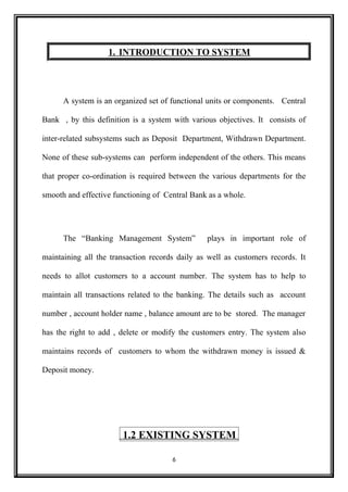 1. INTRODUCTION TO SYSTEM
A system is an organized set of functional units or components. Central
Bank , by this definition is a system with various objectives. It consists of
inter-related subsystems such as Deposit Department, Withdrawn Department.
None of these sub-systems can perform independent of the others. This means
that proper co-ordination is required between the various departments for the
smooth and effective functioning of Central Bank as a whole.
The “Banking Management System” plays in important role of
maintaining all the transaction records daily as well as customers records. It
needs to allot customers to a account number. The system has to help to
maintain all transactions related to the banking. The details such as account
number , account holder name , balance amount are to be stored. The manager
has the right to add , delete or modify the customers entry. The system also
maintains records of customers to whom the withdrawn money is issued &
Deposit money.
1.2 EXISTING SYSTEM
6
 