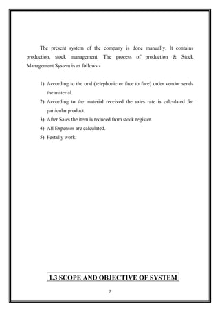 The present system of the company is done manually. It contains
production, stock management. The process of production & Stock
Management System is as follows:-
1) According to the oral (telephonic or face to face) order vendor sends
the material.
2) According to the material received the sales rate is calculated for
particular product.
3) After Sales the item is reduced from stock register.
4) All Expenses are calculated.
5) Festally work.
1.3 SCOPE AND OBJECTIVE OF SYSTEM
7
 
