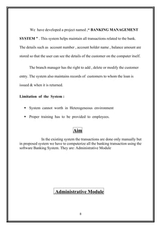 We have developed a project named ,“ BANKING MANAGEMENT
SYSTEM ” . This system helps maintain all transactions related to the bank.
The details such as account number , account holder name , balance amount are
stored so that the user can see the details of the customer on the computer itself.
The branch manager has the right to add , delete or modify the customer
entry. The system also maintains records of customers to whom the loan is
issued & when it is returned.
Limitation of the System :
 System cannot worth in Heterogeneous environment
 Proper training has to be provided to employees.
Aim
In the existing system the transactions are done only manually but
in proposed system we have to computerize all the banking transaction using the
software Banking System. They are: Administrative Module
Administrative Module
8
 