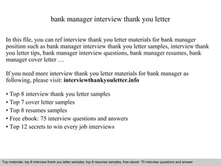 bank manager interview thank you letter 
In this file, you can ref interview thank you letter materials for bank manager 
position such as bank manager interview thank you letter samples, interview thank 
you letter tips, bank manager interview questions, bank manager resumes, bank 
manager cover letter … 
If you need more interview thank you letter materials for bank manager as 
following, please visit: interviewthankyouletter.info 
• Top 8 interview thank you letter samples 
• Top 7 cover letter samples 
• Top 8 resumes samples 
• Free ebook: 75 interview questions and answers 
• Top 12 secrets to win every job interviews 
Top materials: top 8 interview thank you letter samples, top 8 resumes samples, free ebook: 75 interview questions and answer 
Interview questions and answers – free download/ pdf and ppt file 
 