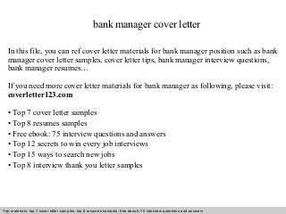 bank manager cover letter 
In this file, you can ref cover letter materials for bank manager position such as bank 
manager cover letter samples, cover letter tips, bank manager interview questions, 
bank manager resumes… 
If you need more cover letter materials for bank manager as following, please visit: 
coverletter123.com 
• Top 7 cover letter samples 
• Top 8 resumes samples 
• Free ebook: 75 interview questions and answers 
• Top 12 secrets to win every job interviews 
• Top 15 ways to search new jobs 
• Top 8 interview thank you letter samples 
Top materials: top 7 cover letter samples, top 8 Interview resumes samples, questions free and ebook: answers 75 – interview free download/ questions pdf and answers 
ppt file 
 