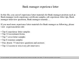 Bank manager experience letter 
In this file, you can ref experience letter materials for Bank manager position such as 
Bank manager work experience certificate samples, job experience letter tips, Bank 
manager interview questions, Bank manager resumes… 
If you need more experience letter materials for Bank manager as following, please 
visit: experienceletter.info 
• Top 6 experience letter samples 
• Top 32 recruitment forms 
• Top 7 cover letter samples 
• Top 8 resumes samples 
• Free ebook: 75 interview questions and answers 
• Top 12 secrets to win every job interviews 
For top materials: top 6 experience letter samples, top 8 resumes samples, free ebook: 75 interview questions and answers 
Interview questions and answers – free download/ pdf and ppt file 
 