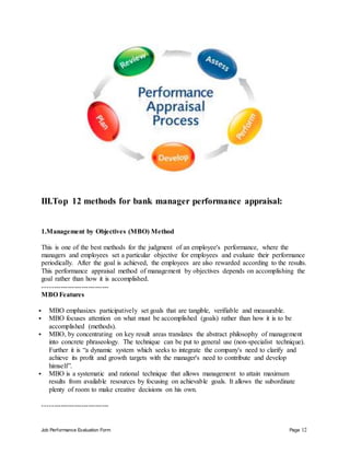 Job Performance Evaluation Form Page 12
III.Top 12 methods for bank manager performance appraisal:
1.Management by Objectives (MBO) Method
This is one of the best methods for the judgment of an employee's performance, where the
managers and employees set a particular objective for employees and evaluate their performance
periodically. After the goal is achieved, the employees are also rewarded according to the results.
This performance appraisal method of management by objectives depends on accomplishing the
goal rather than how it is accomplished.
-----------------------------
MBO Features
 MBO emphasizes participatively set goals that are tangible, verifiable and measurable.
 MBO focuses attention on what must be accomplished (goals) rather than how it is to be
accomplished (methods).
 MBO, by concentrating on key result areas translates the abstract philosophy of management
into concrete phraseology. The technique can be put to general use (non-specialist technique).
Further it is “a dynamic system which seeks to integrate the company's need to clarify and
achieve its profit and growth targets with the manager's need to contribute and develop
himself”.
 MBO is a systematic and rational technique that allows management to attain maximum
results from available resources by focusing on achievable goals. It allows the subordinate
plenty of room to make creative decisions on his own.
-----------------------------
 