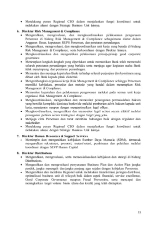 11
 Mendukung peran Regional CEO dalam menjalankan fungsi koordinasi untuk
melakukan aliansi dengan Strategic Business Unit lainnya.
6. Direktur Risk Management & Compliance
 Mengarahkan, mengevaluasi, dan mengkoordinasikan pelaksanaan pengurusan
Perseroan di bidang Risk Management & Compliance sebagaimana diatur dalam
Anggaran Dasar, keputusan RUPS Perseroan, dan peraturan perundangan.
 Mengarahkan, mengevaluasi, dan mengkoordinasikan unit kerja yang berada di bidang
Risk Management & Compliance, serta berkoordinasi dengan Direktur lainnya.
 Mengkoordinasikan dan mengarahkan pelaksanaan prinsip-prinsip good corporate
governance.
 Menetapkan langkah-langkah yang diperlukan untuk memastikan Bank telah memenuhi
seluruh peraturan perundangan yang berlaku serta menjaga agar kegiatan usaha Bank
tidak menyimpang dari peraturan perundangan.
 Memantau dan menjaga kepatuhan Bank terhadap seluruh perjanjian dan komitmen yang
dibuat oleh Bank kepada pihak eksternal.
 Mengembangkan organisasi kerja Risk Management & Compliance sehingga Perseroan
memiliki kebijakan, prosedur dan metode yang handal dalam menerapkan Risk
Management & Compliance.
 Memonitor kepatuhan dan pelaksanaan pengawasan melekat pada semua unit kerja
organisasi Risk Management & Compliance.
 Mengkoordinasikan, mengarahkan dan memonitor penanganan permasalahan hukum
yang bersifat kompleks dan/atau bankwide melalui pemberian advis hukum kepada unit
kerja, manajemen maupun dengan mengoptimalkan legal officer.
 Mengkoordinasikan, mengarahkan dan memonitor legal action secara efektif melalui
penanganan perkara secara terintegrasi dengan target yang jelas.
 Menjaga citra Perseroan dan turut membina hubungan baik dengan regulator dan
stakeholder.
 Mendukung peran Regional CEO dalam menjalankan fungsi koordinasi untuk
melakukan aliansi dengan Strategic Business Unit lainnya.
7. Direktur Human Resources & Support Services
 Memimpin dan mengarahkan kebijakan Sumber Daya Manusia (SDM), termasuk
mengusulkan rekrutmen, promosi, mutasi/rotasi, pembinaan dan pelatihan melalui
koordinasi dengan SEVP Human Capital.
8. Direktur Distributions
 Mengarahkan, mengevaluasi, serta mensosialisasikan kebijakan dan stategi di bidang
Distributions.
 Mengarahkan dan mengevaluasi penyusunan Business Plan dan Action Plan jangka
pendek, jangka menengah dan jangka panjang agar sejalan dengan kebijakan Perseroan.
 Mengarahkan dan membina Regional untuk melakukan transformasi jaringan distribusi,
optimalisasi business unit di wilayah baik dalam aspek financial, service excellence,
Good Corporate Governance maupun Fraud Prevention, serta mencapai dan
meningkatkan target volume bisnis (dana dan kredit) yang telah ditetapkan.
 