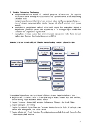 12
9. Direktur Information Technology
 Mengimplementasikan solusi IT melalui program Infrastructure for capacity
enhancement untuk meningkatkan availability dan kapasitas sistem dalam mendukung
kebutuhan bisnis.
 Mengimplementasikan infrastruktur dan aplikasi untuk mendukung pengembangan e-
channel dengan menyempurnakan standar layanan di seluruh contact point kepada
nasabah.
 Meningkatkan pengamanan melalui modernisasi sistem dan melengkapi perangkat
pengamanan (perimeter system) dan pengamanan ATM sehingga dapat memberikan
keamanan dan kenyamanan bagi nasabah.
 Meningkatan kinerja sistem dan penyempurnaan manajemen risiko bank melalui
implementasi Business Continuity Management (BCM).
Adapun struktur organisasi Bank Mandiri dalam lingkup cabang, sebagai berikut.
Berdasarkan bagan di atas maka pembagian kelompok menurut fungsi manajemen, yaitu :
A. Bagian SDM : General Affair/ GA (meliputi segala bentuk sumber daya baik manusia,
produk/ barang, segala keperluan internal kantor)
B. Bagian Pemasaran : Commercial Manager, Relationship Manager, dan Retail Officer.
C. Bagian Keuangan : Accounting
D. Bagian Operasional : Spoke Manager, Customer Service Operation, Teller, Clearing & other
service, Risk Management, dan Trade Service.
E. Bagian Admistratif : Credit Operation Team (kaitan dengan pihak eksternal), General Affair
(kaitan dengan pihak internal).
 