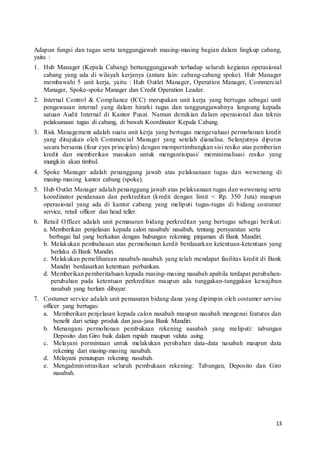 13
Adapun fungsi dan tugas serta tanggungjawab masing-masing bagian dalam lingkup cabang,
yaitu :
1. Hub Manager (Kepala Cabang) bertanggungjawab terhadap seluruh kegiatan operasional
cabang yang ada di wilayah kerjanya (antara lain: cabang-cabang spoke). Hub Manager
membawahi 5 unit kerja, yaitu : Hub Outlet Manager, Operation Manager, Commercial
Manager, Spoke-spoke Manager dan Credit Operation Leader.
2. Internal Control & Compliance (ICC) merupakan unit kerja yang bertugas sebagai unit
pengawasan internal yang dalam hirarki tugas dan tanggungjawabnya langsung kepada
satuan Audit Internal di Kantor Pusat. Namun demikian dalam operasional dan teknis
pelaksanaan tugas di cabang, di bawah Koordinator Kepala Cabang.
3. Risk Management adalah suatu unit kerja yang bertugas mengevaluasi permohonan kredit
yang ditujukan oleh Commercial Manager yang setelah dianalisa. Selanjutnya diputus
secara bersama (four eyes principles) dengan mempertimbangkan sisi resiko atas pemberian
kredit dan memberikan masukan untuk mengantisipasi/ meminimalisasi resiko yang
mungkin akan timbul.
4. Spoke Manager adalah penanggung jawab atas pelaksanaan tugas dan wewenang di
masing-masing kantor cabang (spoke).
5. Hub Outlet Manager adalah penanggung jawab atas pelaksanaan tugas dan wewenang serta
koordinator pendanaan dan perkreditan (kredit dengan limit < Rp. 350 Juta) maupun
operasional yang ada di kantor cabang yang meliputi tugas-tugas di bidang costumer
service, retail officer dan head teller.
6. Retail Officer adalah unit pemasaran bidang perkreditan yang bertugas sebagai berikut:
a. Memberikan penjelasan kepada calon nasabah/ nasabah, tentang persyaratan serta
berbagai hal yang berkaitan dengan hubungan rekening pinjaman di Bank Mandiri.
b. Melakukan pembahasan atas permohonan kerdit berdasarkan ketentuan-ketentuan yang
berlaku di Bank Mandiri.
c. Melakukan pemeliharaan nasabah-nasabah yang telah mendapat fasilitas kredit di Bank
Mandiri berdasarkan ketentuan perbankan.
d. Memberikan pemberitahuan kepada masing-masing nasabah apabila terdapat perubahan-
perubahan pada ketentuan perkreditan maupun ada tunggakan-tunggakan kewajiban
nasabah yang berlum dibayar.
7. Costumer service adalah unit pemasaran bidang dana yang dipimpin oleh costumer servise
officer yang bertugas:
a. Memberikan penjelasan kepada calon nasabah maupun nasabah mengenai features dan
benefit dari setiap produk dan jasa-jasa Bank Mandiri.
b. Menangani permohonan pembukaan rekening nasabah yang meliputi: tabungan
Deposito dan Giro baik dalam rupiah maupun valuta asing.
c. Melayani permintaan untuk melakukan perubahan data-data nasabah maupun data
rekening dari masing-masing nasabah.
d. Melayani penutupan rekening nasabah.
e. Mengadministrasikan seluruh pembukaan rekening: Tabungan, Deposito dan Giro
nasabah.
 