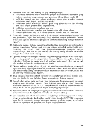 14
8. Head teller adalah unit kerja dibidang kas yang mempunyai tugas:
a. Melayani setiap nasabah atau calon nasabah yang melakukan transaksi setiap hari yang
meliputi: penyetoran tunai, penarikan tunai, penyetoran kliring, inkaso transfer dll.
b. Melakukan pemeriksaan atas dokumen-dokumen setoran atau penarikan nasabah
apakah telah sesuai dengan ketentuan yang berlaku.
c. Memastikan apakah tandatangan nasabah pada setiap penarikan dana dari rekening
telah sesuai dengan spesimen tanda tangan nasabah.
d. Melakukan monitoring atas persediaan uang tunai.
e. Sebagai koordinator atas penarikan tunai dan penyetoran oleh cabang-cabang.
f. Mengatur penyediaan uang kas di cabang agar tidak melebihi limit kas kantor hub.
9. Commercial Manager adalah sebagai unit kerja dibidang perkreditan dan bertanggungjawab
atas pelaksanaan tugas dan wewenang yang berkaitan dengan perkreditan. Dalam
pelaksanaan tugasnya dibantu oleh petugas sub unit kerja: relationship manager dan credit
recovery.
10. Relationship manager bertugas mengelola debitur kredit performing baik permohonan baru
maupun penambahan. Adapun credit recovery bertugas mengelola debitur kredit non-
performing dan debitur macet baik pengadministrasiannya, penagihan sampai
penyelesaiannya. Sub unit ini pun dibantu oleh masing-masing assistant relationship
manager dan assistant credit recovery.
11. Operation manager adalah kepala unit kerja yang bertanggungjawab atas pelaksanaan tugas
dan wewenang yang berkaitan dengan teknis operasional kantor cabang diluar kebijakan
perkreditan. Unit kerja ini membawahi 4 sub unit kerja yaitu general affair, clearing and
other services, trade service administrastion accounting.
12. Clearing and other service adalah sub unit kerja yang bertanggungjawab dan mempunyai
tugas mendukung tugas-tugas front-office, melakukan transaksi pertukaran warkat-warkat
bank pada lembaga kliring Bank Indonesia dan melaksanakan transfer-transfer, Inkaso dan
lain-lain yang berkaitan dengan tugasnya.
13. Trade service administration adalah suatu unit kerja yang bertugas melayani transaksi jasa-
jasa, valas dan hal-hal yang berkaitan dengan tanggungjawab dibidang tugasnya.
14. General affair adalah suatu unit kerja yang bertugas dan bertanggungjawab mengenai
kesekretariatan, mengelola aset-aset Bank Mandiri yang ada di Hub, mengelola
administrasi personalia, mengelola ATK, mengelola sarana pendukung operasional cabang
lainnya dan hal-hal lain yang berkaitan dengan bidang tanggungjawabnya.
15. Accounting adalah sub unit yang bertanggungjawab dan melakukan kontrol atas kebenaran
pelaksanaan transaksi dan melakukan pencatatan atas transaksi laba/rugi.
16. Credit operation team adalah suatu unit kerja yang bertugas dan bertanggunjawab terhadap
hal-hal pengadministrasian kredit dalam mandiri sistem terpadu (MASTER), pemenuhan
syarat kredit, pengingatan agunan, penutupan asuransi, penilaian agunan, penyelesaian
hukum dan tugas-tugas lain yang berkaitan dengan tanggungjawabnya.
 
