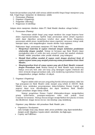 15
Syarat dari perusahaan yang baik salah satunya adalah memiliki fungsi-fungsi manajemen yang
baik. Fungsi-fungsi manajemen ini diantaranya adalah;
1. Perencanaan (Planning),
2. Organisasi (Organizing),
3. Pengarahan (Directing),
4. Pengawasan (Controlling).
Adapun sistem manajemen diuraikan dalam PT. Bank Mandiri diuraikan sebagai berikut :
1. Perencanaan (Planning)
Perencanaan adalah fungsi yang sangat mendasar dan sangat berperan besar
dalam organisasi/perusahaan. Apabila tanpa perencanaan dalam sebuah organisasi
sudah dapat dipastikan perusahaan tersebut akan gagal. Dalam Manajemen,
perencanaan adalah proses mendefinisikan tujuan organisasi, menyusun strategi untuk
mencapai tujuan, serta mengembangkan rencana aktivitas kerja organisasi.
Pelaksanaan fungsi perencanaan manajemen PT. Bank Mandiri yaitu:
 Memperkuat leadership di segmen wholesale dengan melakukan pendalaman
relationship dengan nasabah. Strategi ini bertujuan agar Bank Mandiri dapat
meningkatkan share of wallet dan rasio crosssell revenue dari nasabah wholesale
Mandiri, melalui penyediaan solusi produk wholesale yang terintegrasi.
 Menjadi Bank pilihan nasabah di segmen retail, dengan akselerasi bisnis di
segmen-segmen utama yang menjadi pendorong utama pertumbuhan bisnis Bank
Mandiri.
 Mengintegrasikan bisnis di semua segmen yang ada di Bank Mandiri, termasuk
dengan Perusahaan Anak. Melalui strategi ini, Bank Mandiri ingin mendorong
budaya cross-sell, baik antar unit kerja yang menangani segmen wholesale dan
retail, termasuk dengan perusahaan anak, serta mendorong regionalisasi bisnis dan
mengoptimalkan jaringan distribusi di wilayah.
2. Organisasi (Organizing)
Pegawai adalah salah satu aset yang paling bernilai dalam perusahaan, tidak lain
bagi pencapaian visi Bank Mandiri untuk menjadi yang terbaik di ASEAN. Bank
Mandiri terus melakukan penyempurnaan dalam kebijakan Human Capital agar
pegawai dapat terus dikembangkan dan dapat membawa Bank Mandiri
menjadi perusahaan dengan kinerja terbaik.
Strategi pengelolaan Human Capital dilaksanakan dengan memperhatikan
prinsip kehati-hatian, penerapan manajemen risiko serta praktik Good
Corporate Goveranance. Strategi disusun dengan memperhatikan best practice di dunia
dan dikolaborasi dengan inovasi-inovasi dan teknologi yang mendukung.
Organisasi yang dilakukan oleh perusahaan Bank Mandiri yaitu :
 Organization Development
suatu kerangka kerja yang disusun untuk proses perubahan yang dapat menimbulkan
dampak positif diinginkan kepada seluruh stakeholder dan lingkungan.
 Capicity and Fullfillmen
 